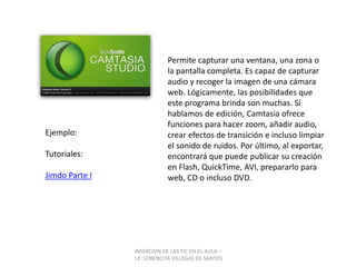 Permite capturar una ventana, una zona o la pantalla completa. Es capaz de capturar audio y recoger la imagen de una cámara web. Lógicamente, las posibilidades que este programa brinda son muchas. Si hablamos de edición, Camtasia ofrece funciones para hacer zoom, añadir audio, crear efectos de transición e incluso limpiar el sonido de ruidos. Por último, al exportar, encontrará que puede publicar su creación en Flash, QuickTime, AVI, prepararlo para web, CD o incluso DVD.Ejemplo:Tutoriales:Jimdo Parte IINSERCION DE LAS TIC EN EL AULA –  I.E. LORENCITA VILLEGAS DE SANTOS