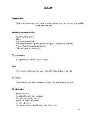 CURTAS




Dependência

       Então está combinado: você lava a minha insônia que eu enxugo a sua solidão.
                            Assim passamos bem!


Tentando esquecer alguém

       Jurei tentar te esquecer.
       Mas...
       Hoje cometi um delito:
       Escrevi teu nome no espelho, que com o vapor do banho ficou molhado.
       Assim...Para ele se apagar rapidinho...
       Acho que estou te esquecendo...


Na esperança...

       Na esperança você espera, espera, espera...


Frio

       Frio é sentir você em meu coração e não saber onde, de fato, você está.


Incertezas

       Nunca sei se meus olhos realmente o fitaram com todo o desejo que sinto.


Mendigando...

       Me dá um beijo!
       Prometo não contar para ninguém!
       Ou então, me dá mais uma vez,
       aquele seu sorriso malicioso!
       Dá uma esperança,
       para que eu continue a achar que a vida vale a pena!

                                                                                  12
 
