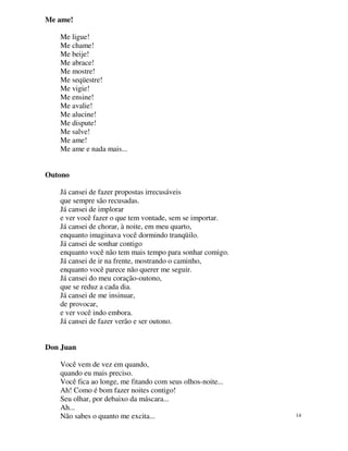 Me ame!

   Me ligue!
   Me chame!
   Me beije!
   Me abrace!
   Me mostre!
   Me seqüestre!
   Me vigie!
   Me ensine!
   Me avalie!
   Me alucine!
   Me dispute!
   Me salve!
   Me ame!
   Me ame e nada mais...


Outono

   Já cansei de fazer propostas irrecusáveis
   que sempre são recusadas.
   Já cansei de implorar
   e ver você fazer o que tem vontade, sem se importar.
   Já cansei de chorar, à noite, em meu quarto,
   enquanto imaginava você dormindo tranqüilo.
   Já cansei de sonhar contigo
   enquanto você não tem mais tempo para sonhar comigo.
   Já cansei de ir na frente, mostrando o caminho,
   enquanto você parece não querer me seguir.
   Já cansei do meu coração-outono,
   que se reduz a cada dia.
   Já cansei de me insinuar,
   de provocar,
   e ver você indo embora.
   Já cansei de fazer verão e ser outono.


Don Juan

   Você vem de vez em quando,
   quando eu mais preciso.
   Você fica ao longe, me fitando com seus olhos-noite...
   Ah! Como é bom fazer noites contigo!
   Seu olhar, por debaixo da máscara...
   Ah...
   Não sabes o quanto me excita...                          14
 