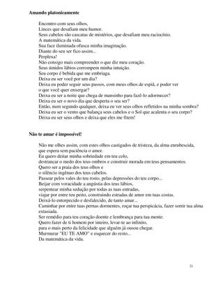 Amando platonicamente

    Encontro com seus olhos,
    Linces que desafiam meu humor.
    Seus cabelos são cascatas de mistérios, que desafiam meu raciocínio.
    A matemática da vida.
    Sua face iluminada ofusca minha imaginação.
    Diante do seu ser fico assim...
    Perplexa!
    Não consigo mais compreender o que diz meu coração.
    Seus úmidos lábios corrompem minha intuição.
    Seu corpo é bebida que me embriaga.
    Deixa eu ser você por um dia?
    Deixa eu poder seguir seus passos, com meus olhos de espiã, e poder ver
    o que você quer enxergar?
    Deixa eu ser a noite que chega de mansinho para fazê-lo adormecer?
    Deixa eu ser o novo dia que desperta o seu ser?
    Então, num segundo qualquer, deixa eu ver seus olhos refletidos na minha sombra?
    Deixa eu ser o vento que balança seus cabelos e o Sol que acalenta o seu corpo?
    Deixa eu ser seus olhos e deixa que eles me fitem!


Não te amar é impossível!

    Não me olhes assim, com estes olhos castigados de tristeza, da alma enrubescida,
    que espera sem paciência o amor.
    Eu quero deitar minha sobriedade em teu colo,
    destrancar o medo dos teus ombros e construir morada em teus pensamentos.
    Quero ser a praia dos teus olhos e
    o silêncio ingênuo dos teus cabelos.
    Passear pelos vales do teu rosto, pelas depressões do teu corpo...
    Beijar com voracidade a angústia dos teus lábios,
    serpentear minha sedução por todas as tuas entradas,
    viajar por entre teu peito, construindo estradas de amor em tuas costas.
    Deixá-lo entorpecido e desfalecido, de tanto amar...
    Caminhar por entre tuas pernas dormentes, roçar tua perspicácia, fazer sorrir tua alma
    extasiada.
    Ser remédio para teu coração doente e lembrança para tua mente.
    Quero fazer de ti homem por inteiro, levar-te ao infinito,
    para o mais perto da felicidade que alguém já ousou chegar.
    Murmurar "EU TE AMO” e esquecer do resto...
    Da matemática da vida.




                                                                                   21
 