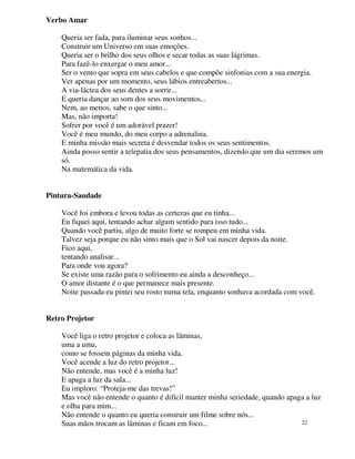 Verbo Amar

    Queria ser fada, para iluminar seus sonhos...
    Construir um Universo em suas emoções.
    Queria ser o brilho dos seus olhos e secar todas as suas lágrimas.
    Para fazê-lo enxergar o meu amor...
    Ser o vento que sopra em seus cabelos e que compõe sinfonias com a sua energia.
    Ver apenas por um momento, seus lábios entreabertos...
    A via-láctea dos seus dentes a sorrir...
    E queria dançar ao som dos seus movimentos...
    Nem, ao menos, sabe o que sinto...
    Mas, não importa!
    Sofrer por você é um adorável prazer!
    Você é meu mundo, do meu corpo a adrenalina.
    E minha missão mais secreta é desvendar todos os seus sentimentos.
    Ainda posso sentir a telepatia dos seus pensamentos, dizendo que um dia seremos um
    só.
    Na matemática da vida.


Pintura-Saudade

    Você foi embora e levou todas as certezas que eu tinha...
    Eu fiquei aqui, tentando achar algum sentido para isso tudo...
    Quando você partiu, algo de muito forte se rompeu em minha vida.
    Talvez seja porque eu não sinto mais que o Sol vai nascer depois da noite.
    Fico aqui,
    tentando analisar...
    Para onde vou agora?
    Se existe uma razão para o sofrimento eu ainda a desconheço...
    O amor distante é o que permanece mais presente.
    Noite passada eu pintei seu rosto numa tela, enquanto sonhava acordada com você.


Retro Projetor

    Você liga o retro projetor e coloca as lâminas,
    uma a uma,
    como se fossem páginas da minha vida.
    Você acende a luz do retro projetor...
    Não entende, mas você é a minha luz!
    E apaga a luz da sala...
    Eu imploro: “Proteja-me das trevas!”
    Mas você não entende o quanto é difícil manter minha seriedade, quando apaga a luz
    e olha para mim...
    Não entende o quanto eu queria construir um filme sobre nós...
    Suas mãos trocam as lâminas e ficam em foco...                             22
 