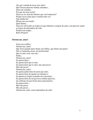 Ah, que vontade de tocar suas mãos!
    Que loucura percorre minhas entranhas...
    Sinto-me estranha...
    Por que me testa assim?
    Deixa eu ser uma das lâminas que você manuseia?
    Projete nosso amor para o mundo todo ver!
    Seja minha luz!
    Mostre-me sem medo!
    Qual lâmina...
    Faça-nos retroceder ao tempo em que tínhamos coragem de amar, sem precisar seguir
    as regras da matemática da vida.
    Projete este tempo...
    Retro Projetor!


Orienta-me, amor!

    Estou em conflito.
    Orienta-me, amor!
    Que fazer quando quero beijar seus lábios, que falam sem parar?
    Não se mantenha assim, tão profissional!
    Que eu amo você, mas não...
    Então...
    Orienta-me, amor!
    Eu queria dizer...
    Eu queria dizer que te amo.
    Eu queria dizer que te amo, mas não posso!
    Mas não posso!
    Orienta-me, amor!
    Eu queria poder falar do amor que sinto,
    Eu queria dizer do quanto eu transpiro e
    do quanto eu inspiro tentando me concentrar...
    Eu queria dizer do nó que trava minhas palavras,
    da confusão em que ficam meus pensamentos.
    Eu queria dizer...
    Mas não posso.
    Mas não posso...
    Orienta-me, amor, nesta matemática da vida!




                                                                              23
 