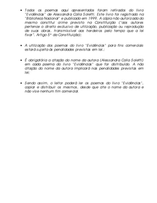 • T odos os poemas aqui apr es entados for am r etir ados do livr o
  " E vidências " de Ales s andr a Colla S oletti. Es te livr o foi r egis tr ado na
  " B iblioteca Nacional" e publicado em 1999. A cópia não autor iz ada do
  mes mo cons titui cr ime pr evis to na Cons tituição (" aos autor es
  per tence o dir eito ex clus ivo de utiliz ação, publicação ou r epr odução
  de s uas obr as , tr ans mis s ível aos her deir os pelo tempo que a lei
  fix ar ”. Ar tigo 5° da Cons tituição);


• A utiliz ação dos poemas do livr o " E vidências " par a fins comer ciais
  es tar á s uj eita às penalidades pr evis tas em lei.;


• É obr igatór ia a citação do nome da autor a (Ales s andr a Colla S oletti)
  em cada poema do livr o " E vidências " que for dis tr ibuído. A não
  citação do nome da autor a implicar á nas penalidades pr evis tas em
  lei;


• S endo as s im, o leitor poder á ler os poemas do livr o " E vidências " ,
  copiar e dis tr ibuir os mes mos , des de que cite o nome da autor a e
  não vis e nenhum fim comer cial.
 