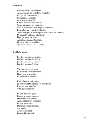 Bastidores

    Ele atiça minha curiosidade.
    Abraça-me de um jeito forte e sedutor.
    E beija tão calmamente...
    No segundo seguinte,
    parte sem se despedir.
    Ele tira a minha concentração.
    Seduz-me como um cafajeste.
    Leva a minha alma para lugares estranhos.
    E me obriga a viver de confusões.
    Sem saber que, de fato, representamos um para o outro.
    Misturando realidade e fantasia.
    Hoje, jura que me ama.
    Amanhã, esqueceu de ontem.
    Os meus dias de bastidores
    são dias de amores e de solidão.


Dr. Hollywoood

    Em dois mundos separados.
    Por dois mundos divididos.
    Em dois mundos isolados.
    Por dois mundos feridos.

    Você prometeu me amar.
    Eu acreditei completamente.
    Disse nunca me deixar.
    Eu me doei totalmente.

    Então, Doutor Hollywood,
    eu confesso: Deixarei de ser orgulhosa!
    Este amor será profano!
    Virei gata dengosa!

    Eu vou buscá-lo agora!
    Percorrer outros mundos.
    Que venha sem demora,
    A intensidade dos segundos.
    Eu vou amar você.
    Profunda e intensamente.
    Até morrer...
    Apaixonadamente!
    Doutor, Hollywood!

                                                             36
 