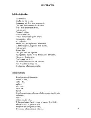 MISCELÂNEA



Solidão do Conflito

    Eu era única
    E acha que era só sua.
    Jurava que nós dois fossemos um só.
    Que você fosse um espelho de mim.
    E que nada poderia interferir.
    Hoje eu sei...
    Eu era só minha,
    e queria ser só sua,
    sem ao menos saber quem eu era.
    Eu negava os fatos,
    as evidências,
    porquê tudo era ingênuo na minha vida.
    E, de tão ingênua, negava a mim mesma.
    Hoje eu sei...
    Somos dois,
    cada qual com seu espelho,
    enxergando a mesma coisa, de maneiras diferentes.
    Ninguém é de ninguém.
    E tudo pode interferir.
    Foi preciso a solidão de um conflito,
    para descobrir quem eu sou.
    E, só assim, saber quem você é.


Solidão leiloada

    Seres humanos leiloando-se:
    Tenho 21 anos,
    tenho 1,60,
    tenho...
    Não tenho...
    Posso ter...
    Terei?
    Seres humanos expondo sua solidão em revistas, jornais,
    na Internet,
    na TV...
    Somos sós, tão sós...
    Todas as almas sofrendo, neste momento, de solidão.
    Ninguém tem coragem de falar.
    Ninguém tem coragem de calar,
    depois que fala a primeira palavra...                     38
 
