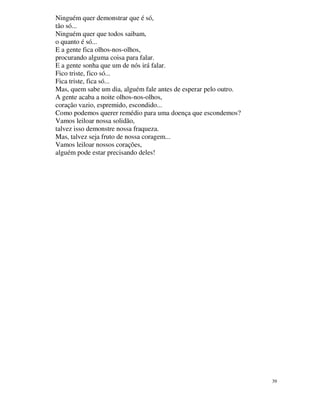 Ninguém quer demonstrar que é só,
tão só...
Ninguém quer que todos saibam,
o quanto é só...
E a gente fica olhos-nos-olhos,
procurando alguma coisa para falar.
E a gente sonha que um de nós irá falar.
Fico triste, fico só...
Fica triste, fica só...
Mas, quem sabe um dia, alguém fale antes de esperar pelo outro.
A gente acaba a noite olhos-nos-olhos,
coração vazio, espremido, escondido...
Como podemos querer remédio para uma doença que escondemos?
Vamos leiloar nossa solidão,
talvez isso demonstre nossa fraqueza.
Mas, talvez seja fruto de nossa coragem...
Vamos leiloar nossos corações,
alguém pode estar precisando deles!




                                                                  39
 