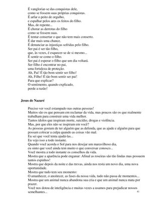 É vangloriar-se das conquistas dele,
    como se fossem suas próprias conquistas.
    É arfar o peito de orgulho,
    e espalhar pelos ares os feitos do filho.
    Mas, de repente...
    É chorar as derrotas do filho
    como se fossem suas.
    É tentar consertar o que não tem mais conserto.
    É dar mais uma chance.
    É denunciar as injustiças sofridas pelo filho.
    Ser pai é ser tão filho,
    que, às vezes, é esquecer-se de si mesmo...
    É sentir-se como o filho.
    Ser pai é esperar o filho que um dia voltará.
    Ser filho é encontrar no pai,
    uma fortaleza de proteção.
    Ah, Pai! É tão bom sentir ser filho!
    Ah, Filho! É tão bom sentir ser pai!
    Para que explicar?
    O sentimento, quando explicado,
    perde a razão!


Jesus de Nazaré

    Preciso ver você estampado nas outras pessoas!
    Muitos são os que pensam em reclamar da vida, mas poucos são os que realmente
    trabalham para construir uma vida melhor.
    Tantos ídolos que inspiram morte, suicídio, drogas e violência.
    Mas, por que eles não se inspiram em você?
    As pessoas gostam de ter alguém que as defenda, que as ajude e alguém para que
    possam colocar a culpa quando as coisas vão mal.
    Eu sei que você tenta ajudá-las...
    Eu vejo isso a todo instante.
    Quando você acorda o Sol para nos desejar um maravilhoso dia,
    eu sinto que você ainda tem muito o que conversar conosco...
    Você mostra a todo instante os conselhos da vida.
    Mostra que a aparência pode enganar: Afinal as roseiras são tão lindas mas possuem
    tantos espinhos!
    Mostra que depois da noite e das trevas, ainda nos resta um novo dia, uma nova
    oportunidade.
    Mostra que tudo tem seu momento:
    O amanhecer, o anoitecer, as fases da nossa vida, tudo não passa de momentos...
    Mostra que um animal nunca abandona sua cria e que um animal nunca mata por
    prazer.
    Você nos dotou de inteligência e muitas vezes a usamos para prejudicar nossos
    semelhantes...                                                                41
 