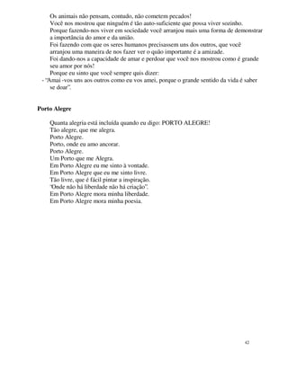 Os animais não pensam, contudo, não cometem pecados!
     Você nos mostrou que ninguém é tão auto-suficiente que possa viver sozinho.
     Porque fazendo-nos viver em sociedade você arranjou mais uma forma de demonstrar
     a importância do amor e da união.
     Foi fazendo com que os seres humanos precisassem uns dos outros, que você
     arranjou uma maneira de nos fazer ver o quão importante é a amizade.
     Foi dando-nos a capacidade de amar e perdoar que você nos mostrou como é grande
     seu amor por nós!
     Porque eu sinto que você sempre quis dizer:
 - “Amai -vos uns aos outros como eu vos amei, porque o grande sentido da vida é saber
     se doar”.


Porto Alegre

    Quanta alegria está incluída quando eu digo: PORTO ALEGRE!
    Tão alegre, que me alegra.
    Porto Alegre.
    Porto, onde eu amo ancorar.
    Porto Alegre.
    Um Porto que me Alegra.
    Em Porto Alegre eu me sinto à vontade.
    Em Porto Alegre que eu me sinto livre.
    Tão livre, que é fácil pintar a inspiração.
    “Onde não há liberdade não há criação”.
    Em Porto Alegre mora minha liberdade.
    Em Porto Alegre mora minha poesia.




                                                                               42
 
