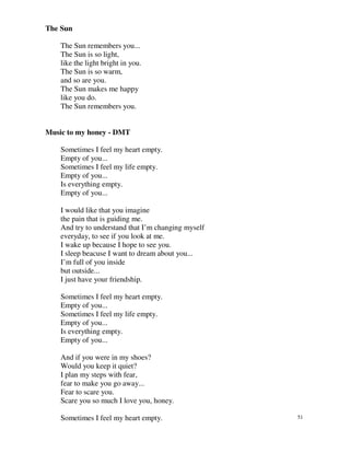 The Sun

    The Sun remembers you...
    The Sun is so light,
    like the light bright in you.
    The Sun is so warm,
    and so are you.
    The Sun makes me happy
    like you do.
    The Sun remembers you.


Music to my honey - DMT

    Sometimes I feel my heart empty.
    Empty of you...
    Sometimes I feel my life empty.
    Empty of you...
    Is everything empty.
    Empty of you...

    I would like that you imagine
    the pain that is guiding me.
    And try to understand that I’m changing myself
    everyday, to see if you look at me.
    I wake up because I hope to see you.
    I sleep beacuse I want to dream about you...
    I’m full of you inside
    but outside...
    I just have your friendship.

    Sometimes I feel my heart empty.
    Empty of you...
    Sometimes I feel my life empty.
    Empty of you...
    Is everything empty.
    Empty of you...

    And if you were in my shoes?
    Would you keep it quiet?
    I plan my steps with fear,
    fear to make you go away...
    Fear to scare you.
    Scare you so much I love you, honey.

    Sometimes I feel my heart empty.                 51
 