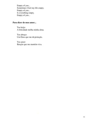 Empty of you...
    Sometimes I feel my life empty.
    Empty of you...
    Is everything empty.
    Empty of you...


Para dizer do meu amor...

    Teu beijo:
    A felicidade molha minha alma.

    Teu abraço:
    Um Deus que me dá proteção.

    Teu amor:
    Benção que me mantém viva.




                                      52
 