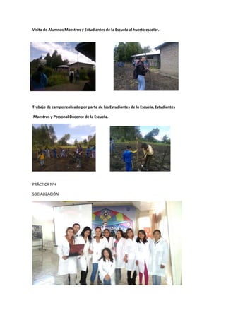 Visita de Alumnos Maestros y Estudiantes de la Escuela al huerto escolar.




Trabajo de campo realizado por parte de los Estudiantes de la Escuela, Estudiantes

Maestros y Personal Docente de la Escuela.




PRÁCTICA Nº4

SOCIALIZACIÓN
 