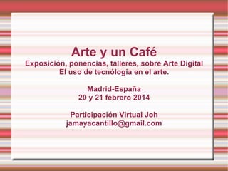 Arte y un Café
Exposición, ponencias, talleres, sobre Arte Digital
El uso de tecnólogia en el arte.
Madrid-España
20 y 21 febrero 2014
Participación Virtual Joh
jamayacantillo@gmail.com

 
