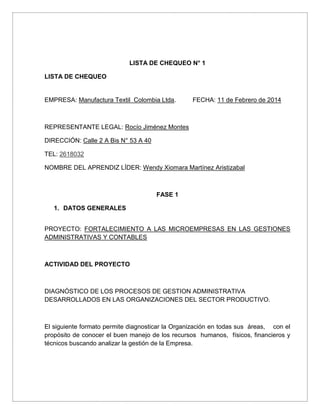 LISTA DE CHEQUEO N° 1
LISTA DE CHEQUEO

EMPRESA: Manufactura Textil Colombia Ltda.

FECHA: 11 de Febrero de 2014

REPRESENTANTE LEGAL: Rocío Jiménez Montes
DIRECCIÓN: Calle 2 A Bis N° 53 A 40
TEL: 2618032
NOMBRE DEL APRENDIZ LÍDER: Wendy Xiomara Martínez Aristizabal

FASE 1
1. DATOS GENERALES
PROYECTO: FORTALECIMIENTO A LAS MICROEMPRESAS EN LAS GESTIONES
ADMINISTRATIVAS Y CONTABLES

ACTIVIDAD DEL PROYECTO

DIAGNÓSTICO DE LOS PROCESOS DE GESTION ADMINISTRATIVA
DESARROLLADOS EN LAS ORGANIZACIONES DEL SECTOR PRODUCTIVO.

El siguiente formato permite diagnosticar la Organización en todas sus áreas, con el
propósito de conocer el buen manejo de los recursos humanos, físicos, financieros y
técnicos buscando analizar la gestión de la Empresa.

 