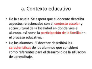 a. Contexto educativo
• De la escuela. Se espera que el docente describa
aspectos relacionados con el contexto escolar y
sociocultural de la localidad en donde vive el
alumno, así como la participación de la familia en
el proceso educativo.
• De los alumnos. El docente describirá las
características de los alumnos que consideró
como referentes para el desarrollo de la situación
de aprendizaje.
 