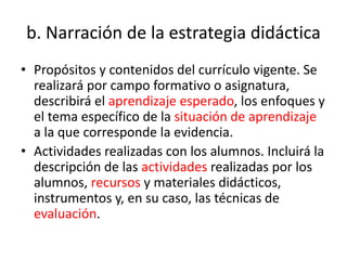 b. Narración de la estrategia didáctica
• Propósitos y contenidos del currículo vigente. Se
realizará por campo formativo o asignatura,
describirá el aprendizaje esperado, los enfoques y
el tema específico de la situación de aprendizaje
a la que corresponde la evidencia.
• Actividades realizadas con los alumnos. Incluirá la
descripción de las actividades realizadas por los
alumnos, recursos y materiales didácticos,
instrumentos y, en su caso, las técnicas de
evaluación.
 