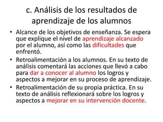 c. Análisis de los resultados de
aprendizaje de los alumnos
• Alcance de los objetivos de enseñanza. Se espera
que explique el nivel de aprendizaje alcanzado
por el alumno, así como las dificultades que
enfrentó.
• Retroalimentación a los alumnos. En su texto de
análisis comentará las acciones que llevó a cabo
para dar a conocer al alumno los logros y
aspectos a mejorar en su proceso de aprendizaje.
• Retroalimentación de su propia práctica. En su
texto de análisis reflexionará sobre los logros y
aspectos a mejorar en su intervención docente.
 