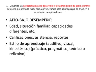 1.- Describa las características de desarrollo y de aprendizaje de cada alumno
de quien presentó la evidencia, considerando sólo aquellas que se asocien a
su proceso de aprendizaje.
• ALTO-BAJO DESEMPEÑO
• Edad, situación familiar, capacidades
diferentes, etc.
• Calificaciones, asistencia, reportes,
• Estilo de aprendizaje (auditivo, visual,
kinestésico) (práctico, pragmático, teórico o
reflexivo)
 