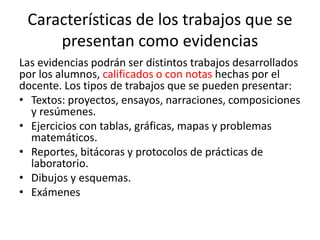 Características de los trabajos que se
presentan como evidencias
Las evidencias podrán ser distintos trabajos desarrollados
por los alumnos, calificados o con notas hechas por el
docente. Los tipos de trabajos que se pueden presentar:
• Textos: proyectos, ensayos, narraciones, composiciones
y resúmenes.
• Ejercicios con tablas, gráficas, mapas y problemas
matemáticos.
• Reportes, bitácoras y protocolos de prácticas de
laboratorio.
• Dibujos y esquemas.
• Exámenes
 