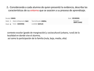 2.- Considerando a cada alumno de quien presentó la evidencia, describa las
características de su entorno que se asocien a su proceso de aprendizaje.
contexto escolar (grado de marginación) y sociocultural (urbano, rural) de la
localidad en donde vive el alumno,
así como la participación de la familia (nula, baja, media, alta)
 