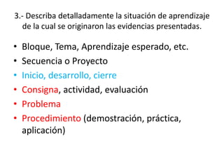 3.- Describa detalladamente la situación de aprendizaje
de la cual se originaron las evidencias presentadas.
• Bloque, Tema, Aprendizaje esperado, etc.
• Secuencia o Proyecto
• Inicio, desarrollo, cierre
• Consigna, actividad, evaluación
• Problema
• Procedimiento (demostración, práctica,
aplicación)
 