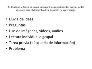 4.- Explique la forma en la que incorporó los conocimientos previos de los
alumnos para el desarrollo de la situación de aprendizaje.
• Lluvia de ideas
• Preguntas
• Uso de imágenes, videos, audios
• Lectura individual o grupal
• Tarea previa (búsqueda de información)
• Problema
 