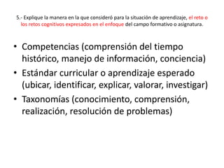 5.- Explique la manera en la que consideró para la situación de aprendizaje, el reto o
los retos cognitivos expresados en el enfoque del campo formativo o asignatura.
• Competencias (comprensión del tiempo
histórico, manejo de información, conciencia)
• Estándar curricular o aprendizaje esperado
(ubicar, identificar, explicar, valorar, investigar)
• Taxonomías (conocimiento, comprensión,
realización, resolución de problemas)
 