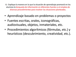 6.- Explique la manera en la que la situación de aprendizaje promovió en los
alumnos la búsqueda de información en diferentes fuentes o el empleo de
diversos procedimientos para resolver las situaciones planteadas.
• Aprendizaje basado en problemas o proyectos
• Fuentes escritas, orales, iconográficas,
audiovisuales, objetos, inmateriales, etc.
• Procedimientos algorítmicos (fórmulas, etc.) y
heurísticos (descubrimiento, creatividad, etc.).
 