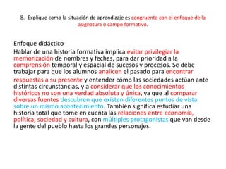 8.- Explique como la situación de aprendizaje es congruente con el enfoque de la
asignatura o campo formativo.
Enfoque didáctico
Hablar de una historia formativa implica evitar privilegiar la
memorización de nombres y fechas, para dar prioridad a la
comprensión temporal y espacial de sucesos y procesos. Se debe
trabajar para que los alumnos analicen el pasado para encontrar
respuestas a su presente y entender cómo las sociedades actúan ante
distintas circunstancias, y a considerar que los conocimientos
históricos no son una verdad absoluta y única, ya que al comparar
diversas fuentes descubren que existen diferentes puntos de vista
sobre un mismo acontecimiento. También significa estudiar una
historia total que tome en cuenta las relaciones entre economía,
política, sociedad y cultura, con múltiples protagonistas que van desde
la gente del pueblo hasta los grandes personajes.
 