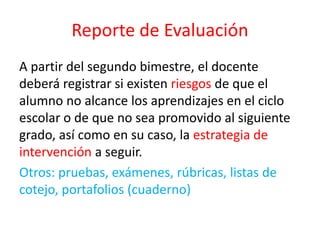 Reporte de Evaluación
A partir del segundo bimestre, el docente
deberá registrar si existen riesgos de que el
alumno no alcance los aprendizajes en el ciclo
escolar o de que no sea promovido al siguiente
grado, así como en su caso, la estrategia de
intervención a seguir.
Otros: pruebas, exámenes, rúbricas, listas de
cotejo, portafolios (cuaderno)
 