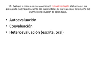 10.- Explique la manera en que proporcionó retroalimentación al alumno del que
presentó la evidencia de acuerdo con los resultados de la evaluación y desempeño del
alumno en la situación de aprendizaje.
• Autoevaluación
• Coevaluación
• Heteroevaluación (escrita, oral)
 