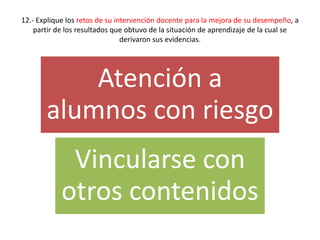 12.- Explique los retos de su intervención docente para la mejora de su desempeño, a
partir de los resultados que obtuvo de la situación de aprendizaje de la cual se
derivaron sus evidencias.
Atención a
alumnos con riesgo
Vincularse con
otros contenidos
 