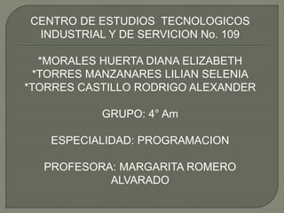 CENTRO DE ESTUDIOS TECNOLOGICOS
INDUSTRIAL Y DE SERVICION No. 109
*MORALES HUERTA DIANA ELIZABETH
*TORRES MANZANARES LILIAN SELENIA
*TORRES CASTILLO RODRIGO ALEXANDER
GRUPO: 4° Am
ESPECIALIDAD: PROGRAMACION
PROFESORA: MARGARITA ROMERO
ALVARADO
 