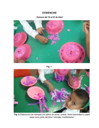 EVIDENCIAS
Semana del 18 al 22 de Abril
Fig. 1
Fig. 2. Elaboración de medusas con platos de unicel, pintura, foami diamantado y papel
crepe como parte del tema “animales invertebrados”.
 