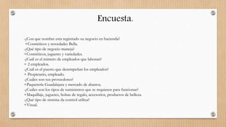 Encuesta.
-¿Con que nombre esta registrado su negocio en hacienda?
+Cosméticos y novedades Bella.
-¿Qué tipo de negocio maneja?
+Cosméticos, juguetes y variedades.
-¿Cuál es el número de empleados que laboran?
+ 2 empleados.
-¿Cuál es el puesto que desempeñan los empleados?
+ Propietario, empleado.
-¿Cuáles son sus proveedores?
+Paquetería Guadalajara y mercado de abastos.
-¿Cuáles son los tipos de suministros que se requieren para funcionar?
+Maquillaje, juguetes, bolsas de regalo, accesorios, productos de belleza.
-¿Qué tipo de sistema da control utiliza?
+Visual.
 