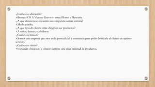 -¿Cuál es su ubicación?
+Bronce #35 A Vicente Guerrero entre Plomo y Mercurio.
-¿A que distancia se encuentra su competencia mas cercana?
+Media cuadra.
-¿A que tipo de cliente están dirigidos sus productos?
+A niños, damas y caballeros.
-¿Cuál es su misión?
+Somos una empresa que cree en la puntualidad y constancia para poder brindarle al cliente un optimo
servicio.
-¿Cuál es su visión?
+Expandir el negocio y ofrecer siempre una gran variedad de productos.
 