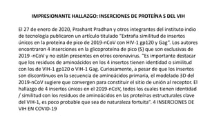 IMPRESIONANTE HALLAZGO: INSERCIONES DE PROTEÍNA S DEL VIH
El 27 de enero de 2020, Prashant Pradhan y otros integrantes del instituto indio
de tecnología publicaron un artículo titulado “Extraña similitud de insertos
únicos en la proteína de pico de 2019-nCoV con HIV-1 gp120 y Gag”. Los autores
encontraron 4 inserciones en la glicoproteína de pico (S) que son exclusivas de
2019 -nCoV y no están presentes en otros coronavirus. “Es importante destacar
que los residuos de aminoácidos en los 4 insertos tienen identidad o similitud
con los de VIH-1 gp120 o VIH-1 Gag. Curiosamente, a pesar de que los insertos
son discontinuos en la secuencia de aminoácidos primaria, el modelado 3D del
2019-nCoV sugiere que convergen para constituir el sitio de unión al receptor. El
hallazgo de 4 insertos únicos en el 2019-nCoV, todos los cuales tienen identidad
/ similitud con los residuos de aminoácidos en las proteínas estructurales clave
del VIH-1, es poco probable que sea de naturaleza fortuita”. 4 INSERCIONES DE
VIH EN COVID-19
 
