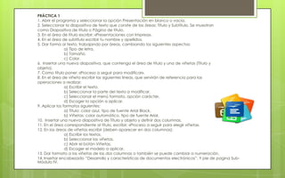 PRÁCTICA 1
1. Abrir el programa y seleccionar la opción Presentación en blanco o vacía.
2. Seleccionar la diapositiva de texto que conste de las áreas: Título y Subtítulo. Se muestran
como Diapositiva de título o Página de título.
3. En el área de título escribir: «Presentaciones con Impress».
4. En el área de subtítulo escribir tu nombre y apellidos.
5. Dar forma al texto, trabajando por áreas, cambiando los siguientes aspectos:
                a) Tipo de letra.
                b) Tamaño.
                c) Color.
6. Insertar una nueva diapositiva, que contenga el área de título y una de viñetas (Título y
objeto).
7. Como título poner: «Proceso a seguir para modificar».
8. En el área de viñeta escribir las siguientes líneas, que servirán de referencia para las
operaciones a realizar:
                a) Escribir el texto.
                b) Seleccionar la parte del texto a modificar.
                c) Seleccionar el menú formato, opción carácter.
                d) Escoger la opción a aplicar.
9. Aplicar los formatos siguientes:
                a) Título: color azul, tipo de fuente Arial Black.
                b) Viñetas: color automático, tipo de fuente Arial.
10. Insertar una nueva diapositiva de Título y objeto y definir dos columnas.
11. En el área correspondiente al título, escribir: «Proceso a seguir para elegir viñeta».
12. En las áreas de viñetas escribir (deben aparecer en dos columnas):
                a) Escribir los textos.
                b) Seleccionar las viñetas.
                c) Abrir el botón Viñetas.
                d) Escoger el modelo a aplicar.
13. Dar formato a las viñetas de las dos columnas o también se puede cambiar a numeración.
14. Insertar encabezado “Desarrollo y características de documentos electrónicos”. Y pie de pagina Sub-
Módulo IV.
 