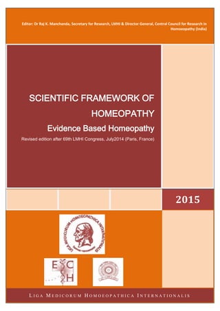 Editor: Dr Raj K. Manchanda, Secretary for Research, LMHI & Director General, Central Council for Research in
Homoeopathy (India)
2015
SCIENTIFIC FRAMEWORK OF
HOMEOPATHY
Evidence Based Homeopathy
Revised edition after 69th LMHI Congress, July2014 (Paris, France)
L I G A M E D I C O R U M H O M O E O P A T H I C A I N T E R N A T I O N A L I S
 