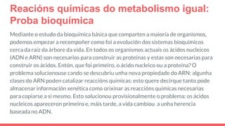 Reacións químicas do metabolismo igual:
Proba bioquímica
Mediante o estudo da bioquímica básica que comparten a maioría de organismos,
podemos empezar a recompoñer como foi a evolución dos sistemas bioquímicos
cerca da raíz da árbore da vida. En todos os organismos actuais os ácidos nucleicos
(ADN e ARN) son necesarios para construir as proteínas y estas son necesarias para
construir os ácidos. Entón, que foi primeiro, o ácido nucleico ou a proteína? O
problema solucionouse cando se descubriu unha nova propiedade do ARN: algunha
clases do ARN poden catalizar reaccións químicas: esto quere decirque tanto pode
almacenar información xenética como orixinar as reaccións químicas necesarias
para copiarse a si mesmo. Esto solucionou provisionalmente o problema: os ácidos
nucleicos apareceron primeiro e, máis tarde, a vida cambiou a unha herencia
baseada no ADN.
 