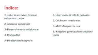 Índice:
1.-Todos os seres vivos temos un
antepasado común
2.-Anatomia comparada
3.-Desenvolvemento embrionario
4.-Rexistro fósil
5.-Distribución das especies
6.-Observación directa da evolución
7.-Células moi semellantes
8.-Moléculas iguais ou case
9.- Reaccións químicas do metabolismo
iguais
 
