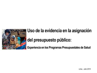 Lima, Julio 2015
Uso de la evidencia en la asignación
del presupuesto público:
ExperienciaenlosProgramasPresupuestalesdeSalud
 