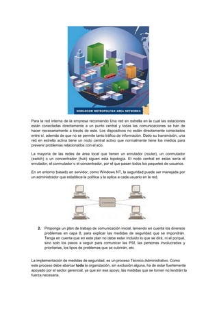 Para la red interna de la empresa recomiendo Una red en estrella en la cual las estaciones
están conectadas directamente a un punto central y todas las comunicaciones se han de
hacer necesariamente a través de este. Los dispositivos no están directamente conectados
entre sí, además de que no se permite tanto tráfico de información. Dado su transmisión, una
red en estrella activa tiene un nodo central activo que normalmente tiene los medios para
prevenir problemas relacionados con el eco.

La mayoría de las redes de área local que tienen un enrutador (router), un conmutador
(switch) o un concentrador (hub) siguen esta topología. El nodo central en estas sería el
enrutador, el conmutador o el concentrador, por el que pasan todos los paquetes de usuarios.

En un entorno basado en servidor, como Windows NT, la seguridad puede ser manejada por
un administrador que establece la política y la aplica a cada usuario en la red.




   2. Proponga un plan de trabajo de comunicación inicial, teniendo en cuenta los diversos
      problemas en capa 8, para explicar las medidas de seguridad que se impondrán.
      Tenga en cuenta que en este plan no debe estar incluido lo que se dirá, ni el porqué,
      sino solo los pasos a seguir para comunicar las PSI, las personas involucradas y
      prioritarias, los tipos de problemas que se cubrirán, etc.


La implementación de medidas de seguridad, es un proceso Técnico-Administrativo. Como
este proceso debe abarcar toda la organización, sin exclusión alguna, ha de estar fuertemente
apoyado por el sector gerencial, ya que sin ese apoyo, las medidas que se tomen no tendrán la
fuerza necesaria.
 