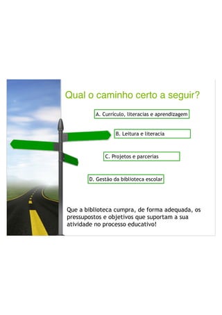 Qual o caminho certo a seguir?P
Que a biblioteca cumpra, de forma adequada, os
pressupostos e objetivos que suportam a sua
atividade no processo educativo!
A. Currículo, literacias e aprendizagem
B. Leitura e literacia
C. Projetos e parcerias
D. Gestão da biblioteca escolar
 