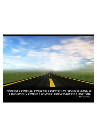 Adoramos a perfeição, porque não a podemos ter; repugna-la-íamos, se
a tivéssemos. O perfeito é desumano, porque o humano é imperfeito.
Fernando Pessoa
 