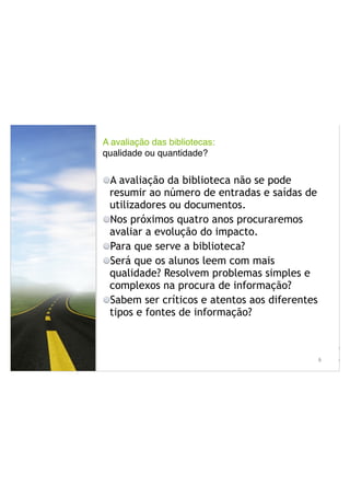 A avaliação das bibliotecas: !
qualidade ou quantidade?
!
A avaliação da biblioteca não se pode
resumir ao número de entradas e saídas de
utilizadores ou documentos.
Nos próximos quatro anos procuraremos
avaliar a evolução do impacto.
Para que serve a biblioteca?
Será que os alunos leem com mais
qualidade? Resolvem problemas simples e
complexos na procura de informação?
Sabem ser críticos e atentos aos diferentes
tipos e fontes de informação?
!
!6
• A a
• Nos
• Par
 