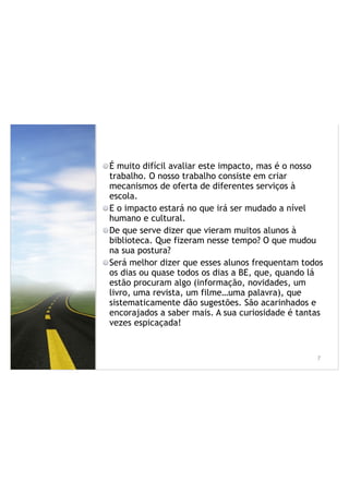 É muito difícil avaliar este impacto, mas é o nosso
trabalho. O nosso trabalho consiste em criar
mecanismos de oferta de diferentes serviços à
escola.
E o impacto estará no que irá ser mudado a nível
humano e cultural.
De que serve dizer que vieram muitos alunos à
biblioteca. Que fizeram nesse tempo? O que mudou
na sua postura?
Será melhor dizer que esses alunos frequentam todos
os dias ou quase todos os dias a BE, que, quando lá
estão procuram algo (informação, novidades, um
livro, uma revista, um filme…uma palavra), que
sistematicamente dão sugestões. São acarinhados e
encorajados a saber mais. A sua curiosidade é tantas
vezes espicaçada!
!7
 