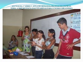 ALUNOS DA 1ª SÉRIE C- AULA DE BIOLOGIA-PROFESSORA JACIENE.
TEMA: A IMPORTÂNCIA DAS VITAMINAS PARA O NOSSO ORGANISMO
 