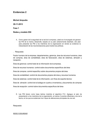 Evidencias 2

Michel Ampudia
26-11-2013
Fase 1
Redes y modelo OSI

1. Como gestor de la seguridad de la red de la empresa, usted es el encargado de generar
las PSI de la misma. Desarrolle, basado en su plan anteriormente diseñado, otro plan
para presentar las PSI a los miembros de la organización en donde se evidencie la
interpretación de las recomendaciones para mostrar las políticas.

. Respuesta:
Factor humano de la empresa: departamentos, gerencia, área de recursos humanos, área
de compras, área de contabilidad, área de facturación, área de sistemas, almacén y
recepción.
Área de gerencia: control total de la información de la empresa.
Área de recursos humanos: control sobre documentos específicos del área
Área de compras: control específico sobre documentos propios del área
Área de contabilidad: control de documentos propios del área y recursos humanos.
Área de sistemas: control total de la información, con fines de soporte técnico
Área de almacén: control de la bodega en cuanto a inventarios y documentos de compras
Área de recepción: control sobre documentos específicos del área

2. Las PSI tienen como base teórica implícita el algoritmo P-C. Agregue al plan de
presentación a los miembros de la organización, al menos 2 eventos diferentes a los de la
teoría, en los que se evidencien los 4 tipos de alteraciones principales de una red.

Respuesta:

REDES Y SEGURIDAD

 