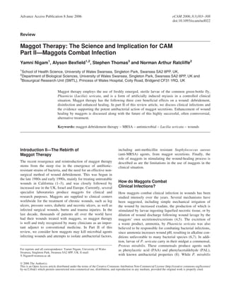 Advance Access Publication 8 June 2006                                                                                      eCAM 2006;3(3)303–308
                                                                                                                            doi:10.1093/ecam/nel022


Review

Maggot Therapy: The Science and Implication for CAM
Part II—Maggots Combat Infection
Yamni Nigam1, Alyson Bexfield1,2, Stephen Thomas3 and Norman Arthur Ratcliffe2
1
  School of Health Science, University of Wales Swansea, Singleton Park, Swansea SA2 8PP, UK,
2
  Department of Biological Sciences, University of Wales Swansea, Singleton Park, Swansea SA2 8PP, UK and
3
  Biosurgical Research Unit (SMTL), Princess of Wales Hospital, Coity Road, Bridgend CF31 1RQ, UK

                              Maggot therapy employs the use of freshly emerged, sterile larvae of the common green-bottle fly,
                              Phaenicia (Lucilia) sericata, and is a form of artificially induced myiasis in a controlled clinical
                              situation. Maggot therapy has the following three core beneficial effects on a wound: debridement,
                              disinfection and enhanced healing. In part II of this review article, we discuss clinical infections and
                              the evidence supporting the potent antibacterial action of maggot secretions. Enhancement of wound
                              healing by maggots is discussed along with the future of this highly successful, often controversial,
                              alternative treatment.

                              Keywords: maggot debridement therapy – MRSA – antimicrobial – Lucilia sericata – wounds




Introduction II—The Rebirth of                                                  including anti-methicillin resistant Staphylococcus aureus
Maggot Therapy                                                                  (anti-MRSA) agents, from maggot secretions. Finally, the
                                                                                role of maggots in stimulating the wound-healing process is
The recent resurgence and reintroduction of maggot therapy                      described as are the limitations in the use of maggots in the
stems from the steep rise in the emergence of antibiotic-                       clinical situation.
resistant strains of bacteria, and the need for an effective non-
surgical method of wound debridement. This was begun in
the late 1980s and early 1990s, mainly for treating untreatable
wounds in California (1–3), and was closely followed by                         How do Maggots Combat
increased use in the UK, Israel and Europe. Currently, several                  Clinical Infections?
specialist laboratories produce maggots for clinical and                        How maggots combat clinical infection in wounds has been
research purposes. Maggots are supplied to clinical centers                     studied intensely over the years. Several mechanisms have
worldwide for the treatment of chronic wounds, such as leg                      been suggested, including simple mechanical irrigation of
ulcers, pressure sores, diabetic and necrotic ulcers, as well as                the wound by increased exudate, the production of which is
infected surgical wounds, burns and trauma injuries. In the                     stimulated by larvae ingesting liquefied necrotic tissue, or by
last decade, thousands of patients all over the world have                      dilution of wound discharge following wound lavage by the
had their wounds treated with maggots, so maggot therapy                        maggots’ own secretions/excretions (4,5). The excretion of
is well and truly recognized by many clinicians as an impor-                    a waste product, ammonia, by Phaenicia sericata was also
tant adjunct to conventional medicine. In Part II of this                       believed to be responsible for combating bacterial infections,
review, we consider how maggots may kill microbial agents                       since ammonia increases wound pH, resulting in alkaline con-
infecting wounds and attempts to isolate antibacterial factors,                 ditions unfavorable to many bacterial species (6,7). In addi-
                                                                                tion, larvae of P. sericata carry in their midgut a commensal,
                                                                                Proteus mirabilis. These commensals produce agents such
For reprints and all correspondence: Yamni Nigam, University of Wales           as phenylacetic acid (PAA) and phenylacetaldehyde (PAL),
Swansea, Singleton Park, Swansea SA2 8PP, UK. E-mail:
Y.Nigam@swansea.ac.uk                                                           with known antibacterial properties (8). While P. mirabilis

Ó 2006 The Author(s).
This is an Open Access article distributed under the terms of the Creative Commons Attribution Non-Commercial License (http://creative commons.org/licenses/
by-nc/2.0/uk/) which permits unrestricted non-commerical use, distribution, and reproduction in any medium, provided the original work is properly cited.
 