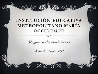 INSTITUCIÓN EDUCATIVA
 METROPOLITANO MARÍA
      OCCIDENTE

   Registro de evidencias
      Año lectivo 2011
 